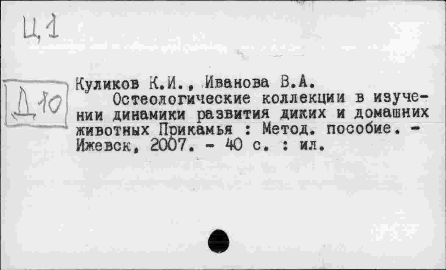 ﻿Куликов К.И., Иванова Ô.A.
Остеологические коллекции в изучении динамики развития диких и домашних животных Прикамья : Метод, пособие. -Ижевск, 2007. - 40 с. : ил.